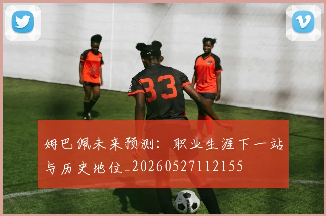 姆巴佩未来预测：职业生涯下一站与历史地位_20260527112155