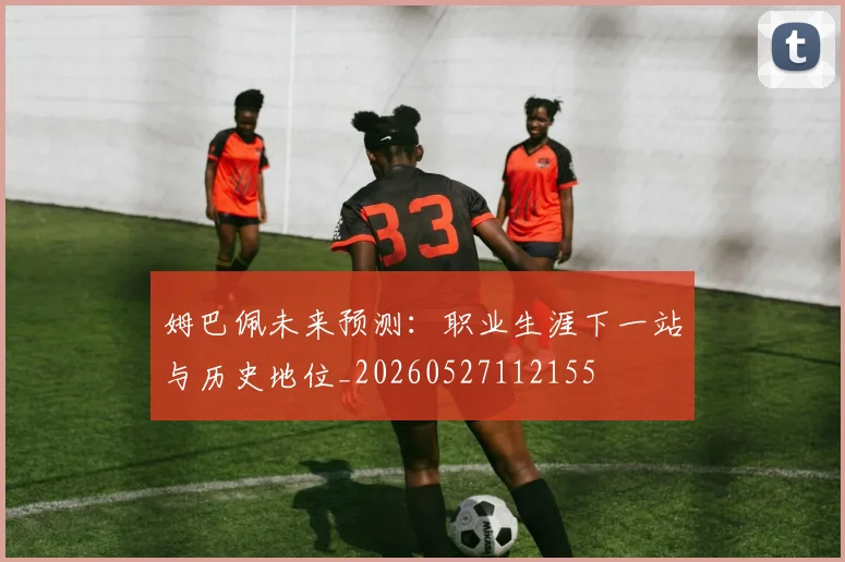 姆巴佩未来预测：职业生涯下一站与历史地位_20260527112155