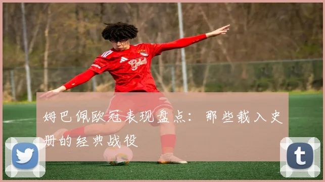 姆巴佩欧冠表现盘点:那些载入史册的经典战役