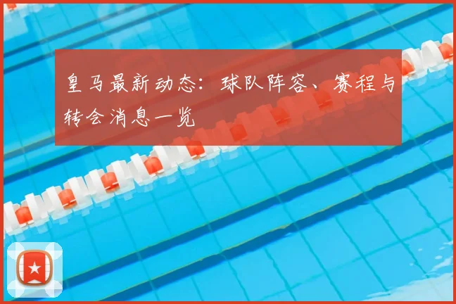 皇马最新动态：球队阵容、赛程与转会消息一览