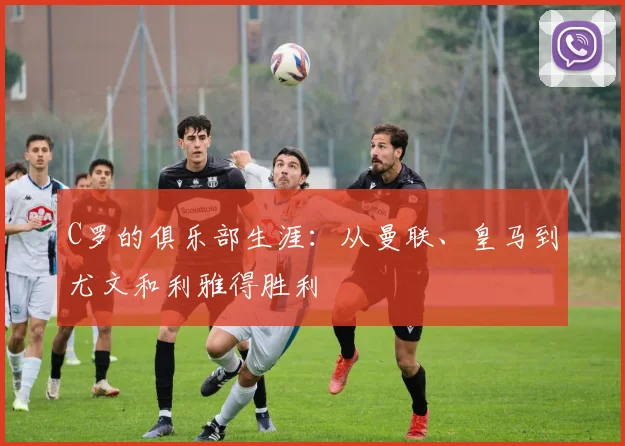 C罗的俱乐部生涯：从曼联、皇马到尤文和利雅得胜利